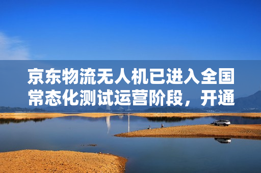 京东物流无人机已进入全国常态化测试运营阶段，开通近 50 条航线