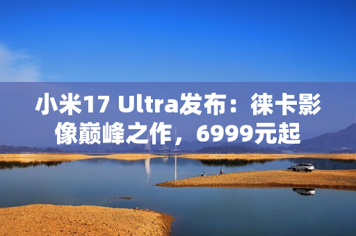 小米17 Ultra发布：徕卡影像巅峰之作，6999元起