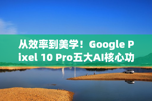 从效率到美学！Google Pixel 10 Pro五大AI核心功能 重新定义智慧生活日常