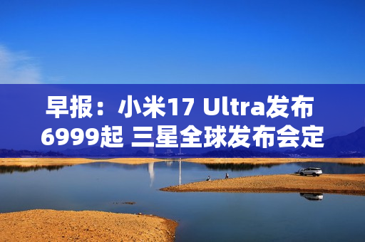 早报：小米17 Ultra发布 6999起 三星全球发布会定档