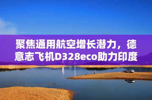 聚焦通用航空增长潜力，德意志飞机D328eco助力印度构建区域航空新生态