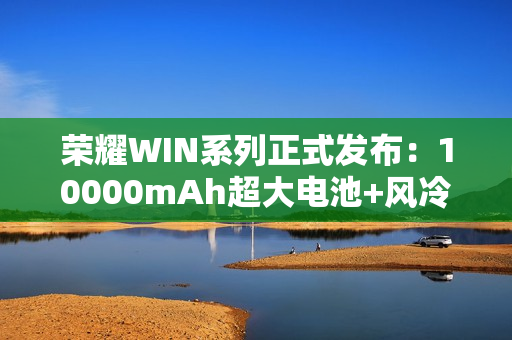 荣耀WIN系列正式发布：10000mAh超大电池+风冷散热！2599元起！