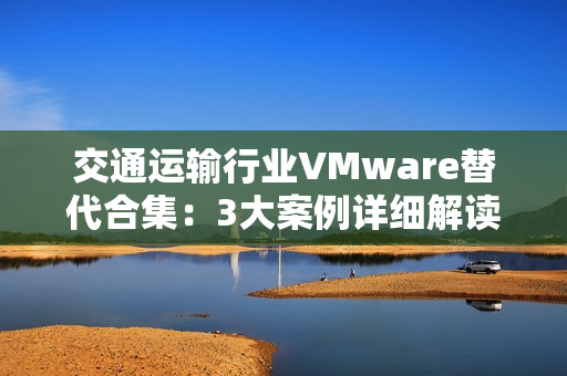 交通运输行业VMware替代合集：3大案例详细解读国产虚拟化评估替代之路