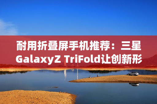 耐用折叠屏手机推荐：三星GalaxyZ TriFold让创新形态经得起时间考验