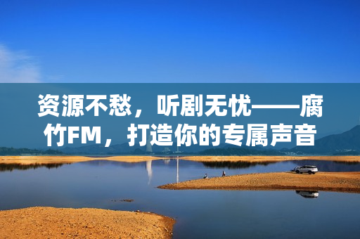 资源不愁，听剧无忧——腐竹FM，打造你的专属声音宇宙