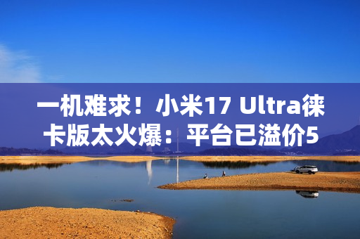 一机难求！小米17 Ultra徕卡版太火爆：平台已溢价500元