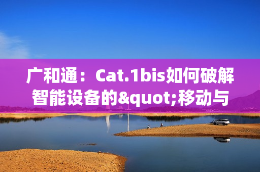 广和通：Cat.1bis如何破解智能设备的"移动与续航"难题？