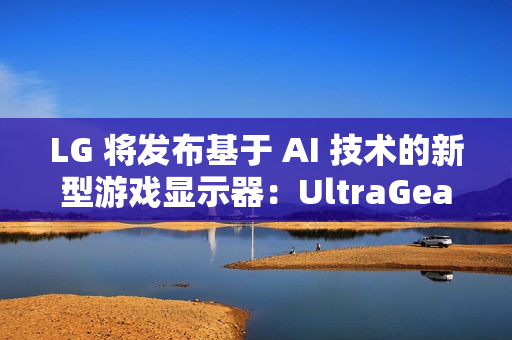 LG 将发布基于 AI 技术的新型游戏显示器：UltraGear evo