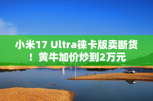 小米17 Ultra徕卡版卖断货！黄牛加价炒到2万元