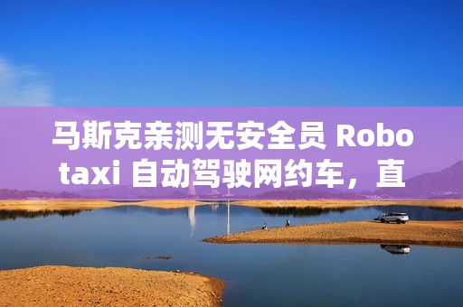 马斯克亲测无安全员 Robotaxi 自动驾驶网约车，直言体验“完美”