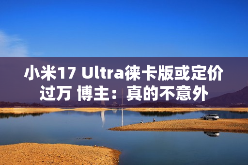 小米17 Ultra徕卡版或定价过万 博主：真的不意外