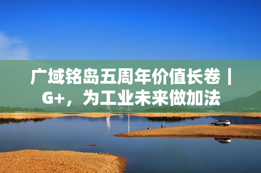 广域铭岛五周年价值长卷｜G+，为工业未来做加法