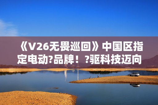 《V26无畏巡回》中国区指定电动?品牌！?驱科技迈向?畏之路