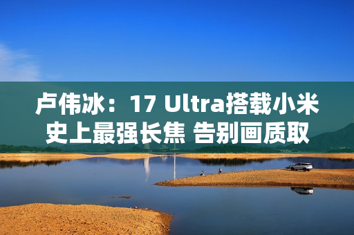 卢伟冰：17 Ultra搭载小米史上最强长焦 告别画质取舍