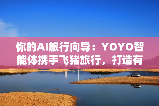 你的AI旅行向导：YOYO智能体携手飞猪旅行，打造有温度的智慧旅行体验