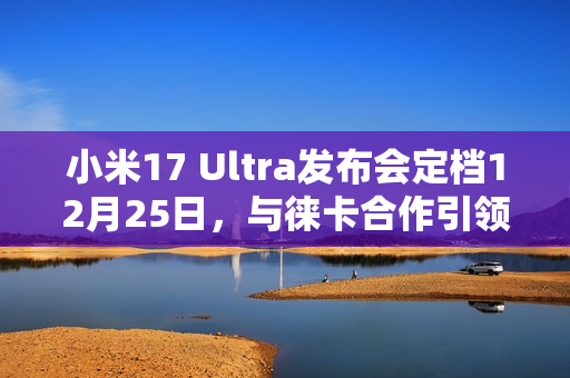 小米17 Ultra发布会定档12月25日，与徕卡合作引领影像创新