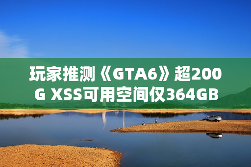 玩家推测《GTA6》超200G XSS可用空间仅364GB