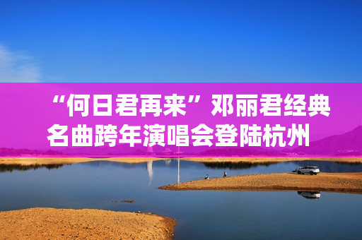 “何日君再来”邓丽君经典名曲跨年演唱会登陆杭州 师妹聂安仙其再现歌后风华