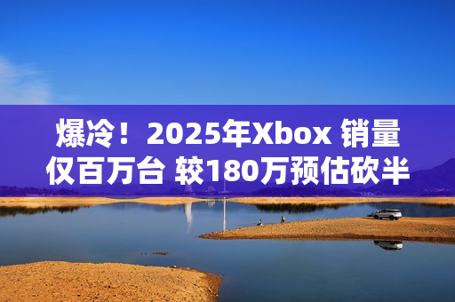 爆冷！2025年Xbox 销量仅百万台 较180万预估砍半 微软主机业务迎至暗时刻