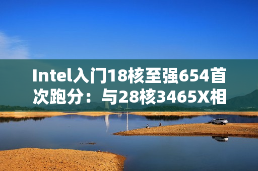 Intel入门18核至强654首次跑分：与28核3465X相当！