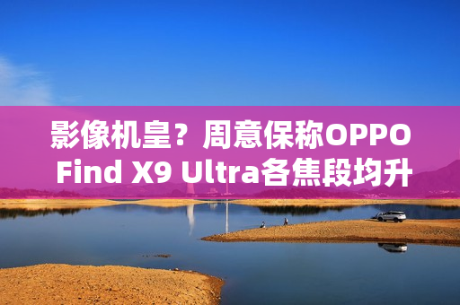 影像机皇？周意保称OPPO Find X9 Ultra各焦段均升级