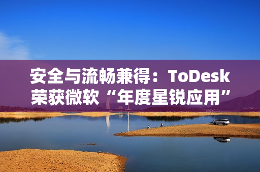 安全与流畅兼得：ToDesk荣获微软“年度星锐应用”，揭秘远程控制天花板