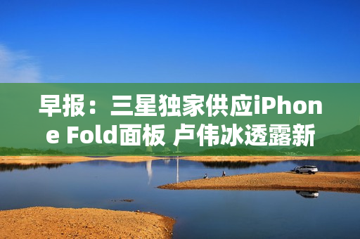 早报：三星独家供应iPhone Fold面板 卢伟冰透露新机
