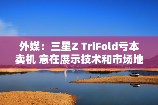 外媒：三星Z TriFold亏本卖机 意在展示技术和市场地位