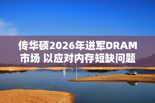 传华硕2026年进军DRAM市场 以应对内存短缺问题