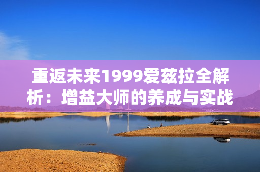 重返未来1999爱兹拉全解析：增益大师的养成与实战指南