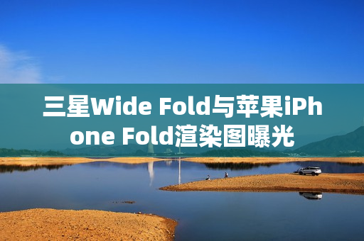 三星Wide Fold与苹果iPhone Fold渲染图曝光