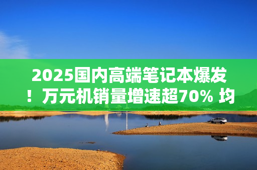 2025国内高端笔记本爆发！万元机销量增速超70% 均价升至6704元