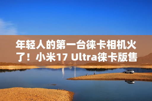 年轻人的第一台徕卡相机火了！小米17 Ultra徕卡版售罄：黄牛卖1万