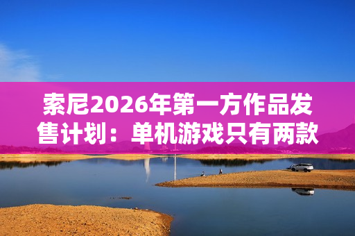 索尼2026年第一方作品发售计划：单机游戏只有两款 仍大力推行服务型游戏
