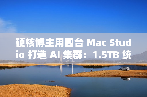 硬核博主用四台 Mac Studio 打造 AI 集群：1.5TB 统一内存、总价接近 4 万美元