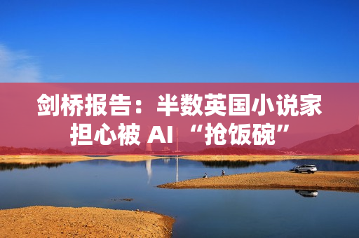 剑桥报告：半数英国小说家担心被 AI “抢饭碗”