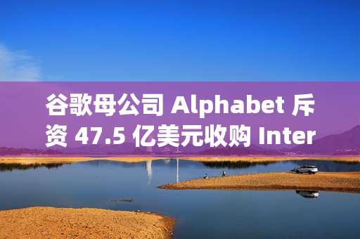 谷歌母公司 Alphabet 斥资 47.5 亿美元收购 Intersect，加速 AI 和数据中心扩张