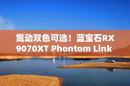氮动双色可选！蓝宝石RX9070XT Phontom Link 显卡上市！
