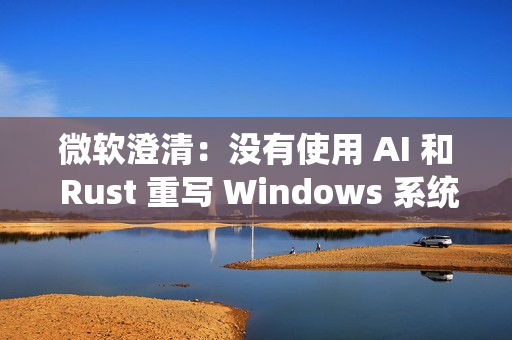 微软澄清：没有使用 AI 和 Rust 重写 Windows 系统