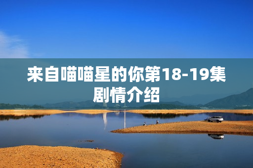 来自喵喵星的你第18-19集剧情介绍