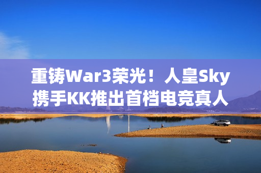 重铸War3荣光！人皇Sky携手KK推出首档电竞真人秀《寻找下一个Sky》
