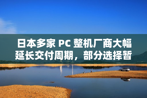 日本多家 PC 整机厂商大幅延长交付周期，部分选择暂停接单