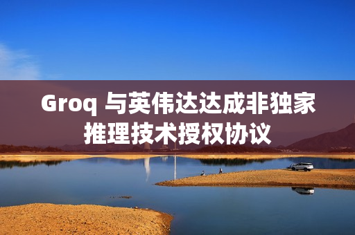 Groq 与英伟达达成非独家推理技术授权协议