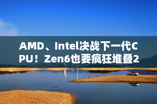 AMD、Intel决战下一代CPU！Zen6也要疯狂堆叠288MB 3D缓存