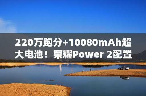220万跑分+10080mAh超大电池！荣耀Power 2配置曝光