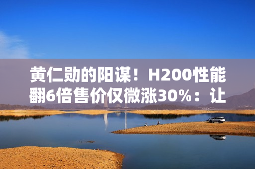 黄仁勋的阳谋！H200性能翻6倍售价仅微涨30%：让中国客户无法拒绝