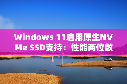 Windows 11启用原生NVMe SSD支持：性能两位数提升！
