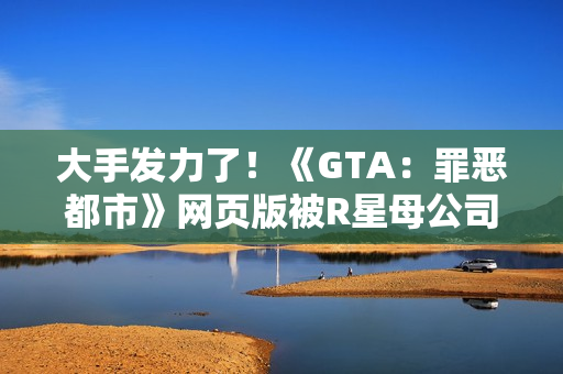 大手发力了！《GTA：罪恶都市》网页版被R星母公司叫停下架