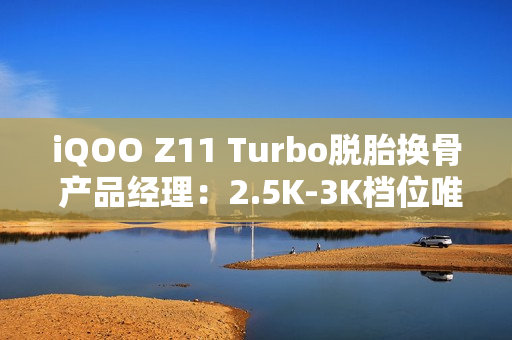 iQOO Z11 Turbo脱胎换骨 产品经理：2.5K-3K档位唯一选择