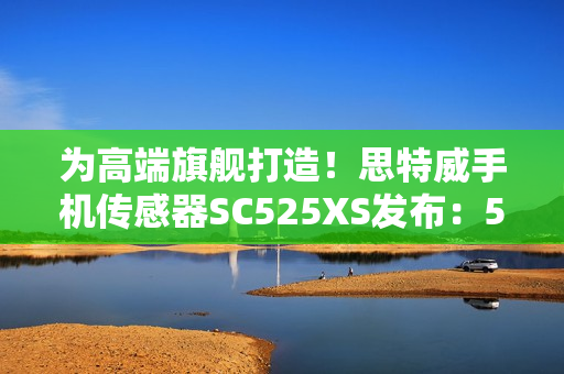 为高端旗舰打造！思特威手机传感器SC525XS发布：5000万像素、全流程国产